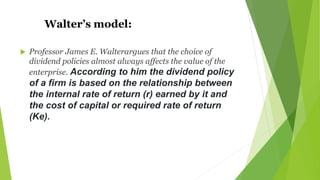 Walter’s model:
 Professor James E. Walterargues that the choice of
dividend policies almost always affects the value of the
enterprise. According to him the dividend policy
of a firm is based on the relationship between
the internal rate of return (r) earned by it and
the cost of capital or required rate of return
(Ke).
 