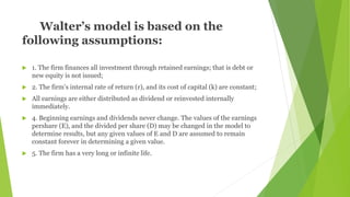 Walter’s model is based on the
following assumptions:
 1. The firm finances all investment through retained earnings; that is debt or
new equity is not issued;
 2. The firm’s internal rate of return (r), and its cost of capital (k) are constant;
 All earnings are either distributed as dividend or reinvested internally
immediately.
 4. Beginning earnings and dividends never change. The values of the earnings
pershare (E), and the divided per share (D) may be changed in the model to
determine results, but any given values of E and D are assumed to remain
constant forever in determining a given value.
 5. The firm has a very long or infinite life.
 
