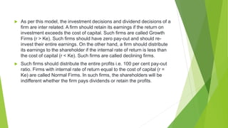  As per this model, the investment decisions and dividend decisions of a
firm are inter related. A firm should retain its earnings if the return on
investment exceeds the cost of capital. Such firms are called Growth
Firms (r > Ke). Such firms should have zero pay-out and should re-
invest their entire earnings. On the other hand, a firm should distribute
its earnings to the shareholder if the internal rate of return is less than
the cost of capital (r < Ke). Such firms are called declining firms.
 Such firms should distribute the entire profits i.e. 100 per cent pay-out
ratio. Firms with internal rate of return equal to the cost of capital (r =
Ke) are called Normal Firms. In such firms, the shareholders will be
indifferent whether the firm pays dividends or retain the profits.
 