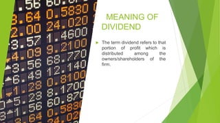 MEANING OF
DIVIDEND
 The term dividend refers to that
portion of profit which is
distributed among the
owners/shareholders of the
firm.
 