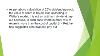  As per above calculation at 25% dividend pay-out,
the value of share is Rs.80. But, according to
Walter's model, it is not an optimum dividend pay-
out because, in such case where internal rate of
return is more than the cost of capital (r > Ke), he
has suggested zero dividend pay-out
 