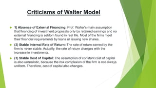 Criticisms of Walter Model
 1) Absence of External Financing: Prof. Walter's main assumption
that financing of investment proposals only by retained earnings and no
external financing is seldom found in real life. Most of the firms meet
their financial requirements by loans or issuing new shares.
 (2) Stable Internal Rate of Return: The rate of return earned by the
firm is never stable. Actually, the rate of return changes with the
increase in investments.
 (3) Stable Cost of Capital: The assumption of constant cost of capital
is also unrealistic, because the risk complexion of the firm is not always
uniform. Therefore, cost of capital also changes.
 