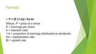 Formula
 P = [E (1-b)] / Ke-br
Where, P = price of a share
E = Earnings per share
b = retention ratio
1-b = proportion of earnings distributed as dividends
Ke = capitalization rate
Br = growth rate
 