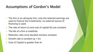 Assumptions of Gordon’s Model
1. The firm is an all-equity firm; only the retained earnings are
used to finance the investments, no external source of
financing is used.
2. The rate of return (r) and cost of capital (K) are constant.
3. The life of a firm is indefinite.
4. Retention ratio once decided remains constant.
5. Growth rate is constant (g = br)
6. Cost of Capital is greater than br
 