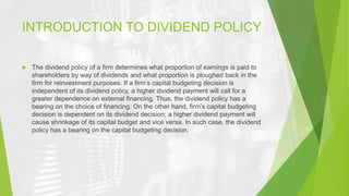INTRODUCTION TO DIVIDEND POLICY
 The dividend policy of a firm determines what proportion of earnings is paid to
shareholders by way of dividends and what proportion is ploughed back in the
firm for reinvestment purposes. If a firm’s capital budgeting decision is
independent of its dividend policy, a higher dividend payment will call for a
greater dependence on external financing. Thus, the dividend policy has a
bearing on the choice of financing. On the other hand, firm’s capital budgeting
decision is dependent on its dividend decision; a higher dividend payment will
cause shrinkage of its capital budget and vice versa. In such case, the dividend
policy has a bearing on the capital budgeting decision.
 