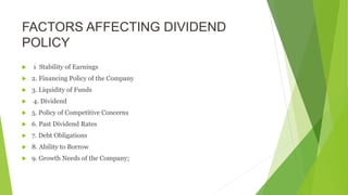 FACTORS AFFECTING DIVIDEND
POLICY
 1 Stability of Earnings
 2. Financing Policy of the Company
 3. Liquidity of Funds
 4. Dividend
 5. Policy of Competitive Concerns
 6. Past Dividend Rates
 7. Debt Obligations
 8. Ability to Borrow
 9. Growth Needs of the Company;
 