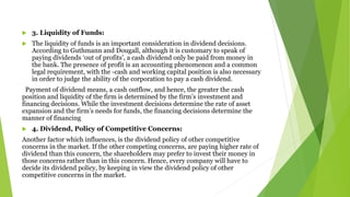  3. Liquidity of Funds:
 The liquidity of funds is an important consideration in dividend decisions.
According to Guthmann and Dougall, although it is customary to speak of
paying dividends ‘out of profits’, a cash dividend only be paid from money in
the bank. The presence of profit is an accounting phenomenon and a common
legal requirement, with the -cash and working capital position is also necessary
in order to judge the ability of the corporation to pay a cash dividend.
Payment of dividend means, a cash outflow, and hence, the greater the cash
position and liquidity of the firm is determined by the firm’s investment and
financing decisions. While the investment decisions determine the rate of asset
expansion and the firm’s needs for funds, the financing decisions determine the
manner of financing
 4. Dividend, Policy of Competitive Concerns:
Another factor which influences, is the dividend policy of other competitive
concerns in the market. If the other competing concerns, are paying higher rate of
dividend than this concern, the shareholders may prefer to invest their money in
those concerns rather than in this concern. Hence, every company will have to
decide its dividend policy, by keeping in view the dividend policy of other
competitive concerns in the market.
 