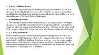  5. Past Dividend Rates:
If the firm is already existing, the dividend rate may be decided on the basis of
dividends declared in the previous years. It is better for the concern to maintain
stability in the rate of dividend and hence, generally the directors will have to keep
in mind the rate of dividend declared in the past.
 6. Debt Obligations:
A firm which has incurred heavy indebtedness, is not in a position to pay higher
dividends to shareholders. Earning retention is very important for such concerns
which are following a programme of substantial debt reduction. On the other hand,
if the company has no debt obligations, it can afford to pay higher rate of dividend.
 7. Ability to Borrow:
Every company requires finance both for expansion programmes as well as for
meeting unanticipated expenses. Hence, the companies have to borrow from the
market, well established and large firms have better access to the capital market
than new and small, firms and hence, they can pay higher rate of dividend. The
new companies generally find it difficult to borrow from the market and hence they
cannot afford to pay higher rate of dividend.
 
