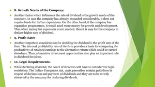  8. Growth Needs of the Company:
 Another factor which influences the rate of dividend is the growth needs of the
company. In case the company has already expanded considerably, it does not
require funds for further expansions. On the other hand, if the company has
expansion programmes, it would need more money for growth and development.
Thus when money for expansion is not, needed, then it is easy for the company to
declare higher rate of dividend.
 9. Profit Rate:
 Another important consideration for deciding the dividend is the profit rate of the
firm. The internal profitability rate of the firm provides a basis for comparing the
productivity of retained earnings to the alternative return which could be earned
elsewhere. Thus, alternative investment opportunities also play an important role
in dividend decisions.
 10. Legal Requirements:
 While declaring dividend, the board of directors will have to consider the legal
restriction. The Indian Companies Act, 1956, prescribes certain guidelines in
respect of declaration and payment of dividends and they are to be strictly
observed by the company for declaring dividends.
 