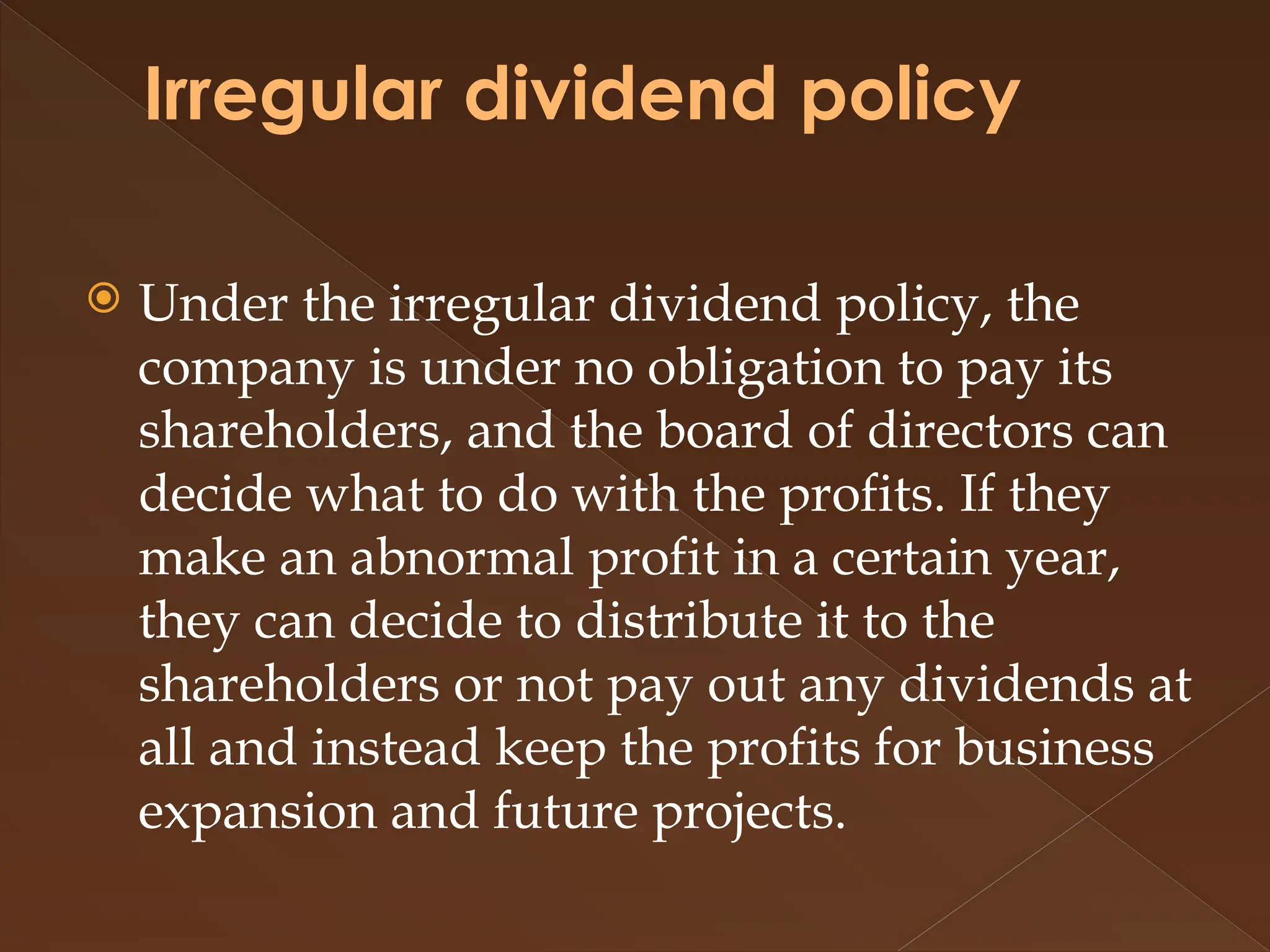 Irregular dividend policy
 Under the irregular dividend policy, the
company is under no obligation to pay its
shareholders, and the board of directors can
decide what to do with the profits. If they
make an abnormal profit in a certain year,
they can decide to distribute it to the
shareholders or not pay out any dividends at
all and instead keep the profits for business
expansion and future projects.
 