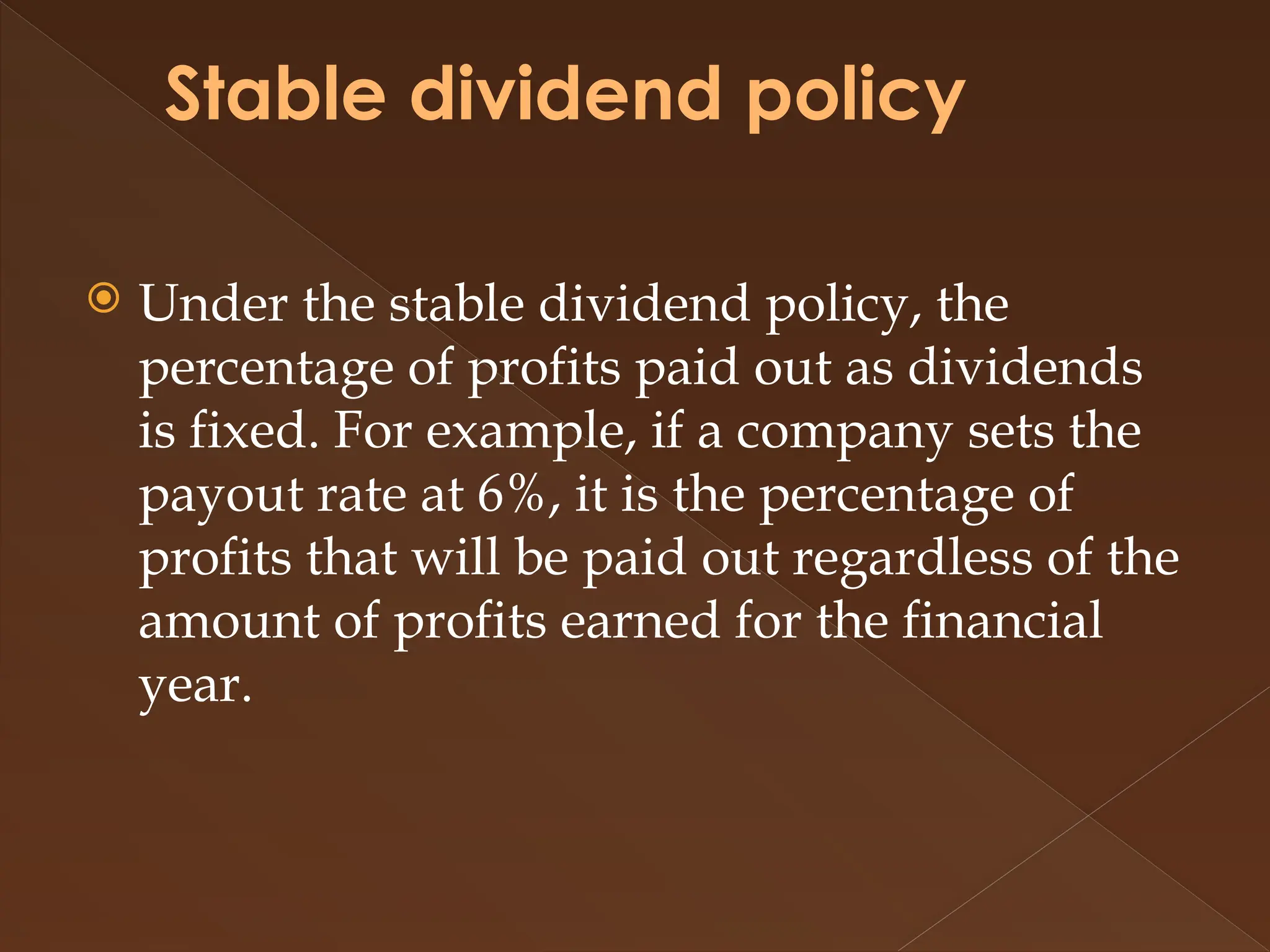 Stable dividend policy
 Under the stable dividend policy, the
percentage of profits paid out as dividends
is fixed. For example, if a company sets the
payout rate at 6%, it is the percentage of
profits that will be paid out regardless of the
amount of profits earned for the financial
year.
 