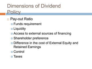 Dimensions of Dividend
Policy
   Pay-out Ratio
     Funds   requirement
     Liquidity

     Access to external sources of financing

     Shareholder preference

     Difference in the cost of External Equity and
      Retained Earnings
     Control

     Taxes
 