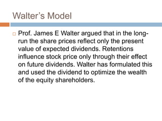 Walter’s Model
   Prof. James E Walter argued that in the long-
    run the share prices reflect only the present
    value of expected dividends. Retentions
    influence stock price only through their effect
    on future dividends. Walter has formulated this
    and used the dividend to optimize the wealth
    of the equity shareholders.
 