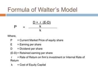 Formula of Walter’s Model
                       D + r (E-D)
      P       =            k
                           k
Where,
  P       = Current Market Price of equity share
  E       = Earning per share
  D       = Dividend per share
  (E-D) = Retained earning per share
  r    = Rate of Return on firm’s investment or Internal Rate of
  Return
  k       = Cost of Equity Capital
 