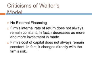 Criticisms of Walter’s
Model
   No External Financing
   Firm’s internal rate of return does not always
    remain constant. In fact, r decreases as more
    and more investment in made.
   Firm’s cost of capital does not always remain
    constant. In fact, k changes directly with the
    firm’s risk.
 