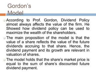 Ҵǰǲ’s
    Model
 According to Prof. Gordon, Dividend Policy
  almost always affects the value of the firm. He
  Showed how dividend policy can be used to
  maximize the wealth of the shareholders.
 The main proposition of the model is that the
  value of a share reflects the value of the future
  dividends accruing to that share. Hence, the
  dividend payment and its growth are relevant in
  valuation of shares.
 The model holds that the share’s market price is
  equal to the sum of share’s discounted future
  dividend payment.
 