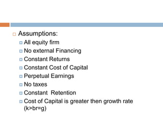    Assumptions:
     Allequity firm
     No external Financing

     Constant Returns

     Constant Cost of Capital

     Perpetual Earnings

     No taxes

     Constant Retention

     Cost of Capital is greater then growth rate
      (k>br=g)
 