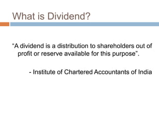 What is Dividend?

“A dividend is a distribution to shareholders out of
  profit or reserve available for this purpose”.

      - Institute of Chartered Accountants of India
 