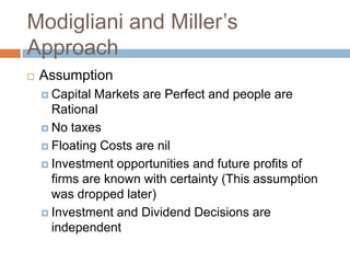 Modigliani and Miller’s
Approach
   Assumption
     Capital Markets are Perfect and people are
      Rational
     No taxes

     Floating Costs are nil

     Investment opportunities and future profits of
      firms are known with certainty (This assumption
      was dropped later)
     Investment and Dividend Decisions are
      independent
 