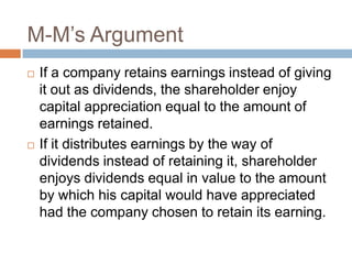 M-M’s Argument
   If a company retains earnings instead of giving
    it out as dividends, the shareholder enjoy
    capital appreciation equal to the amount of
    earnings retained.
   If it distributes earnings by the way of
    dividends instead of retaining it, shareholder
    enjoys dividends equal in value to the amount
    by which his capital would have appreciated
    had the company chosen to retain its earning.
 