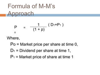 Formula of M-M’s
Approach
                1    ( D1+P1 )
   P     =
             (1 + p)
   o

Where,
 Po = Market price per share at time 0,
 D1 = Dividend per share at time 1,
 P1 = Market price of share at time 1
 