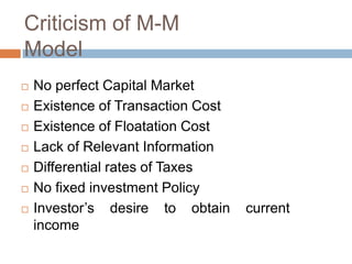 Criticism of M-M
Model
   No perfect Capital Market
   Existence of Transaction Cost
   Existence of Floatation Cost
   Lack of Relevant Information
   Differential rates of Taxes
   No fixed investment Policy
   Investor’s desire to obtain     current
    income
 