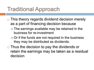 Traditional Approach
   This theory regards dividend decision merely
    as a part of financing decision because
     The  earnings available may be retained in the
      business for re-investment
     Or if the funds are not required in the business
      they may be distributed as dividends.
   Thus the decision to pay the dividends or
    retain the earnings may be taken as a residual
    decision
 