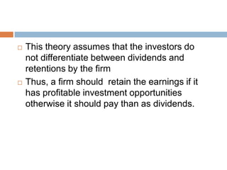    This theory assumes that the investors do
    not differentiate between dividends and
    retentions by the firm
   Thus, a firm should retain the earnings if it
    has profitable investment opportunities
    otherwise it should pay than as dividends.
 