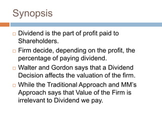 Synopsis
   Dividend is the part of profit paid to
    Shareholders.
   Firm decide, depending on the profit, the
    percentage of paying dividend.
   Walter and Gordon says that a Dividend
    Decision affects the valuation of the firm.
   While the Traditional Approach and MM’s
    Approach says that Value of the Firm is
    irrelevant to Dividend we pay.
 