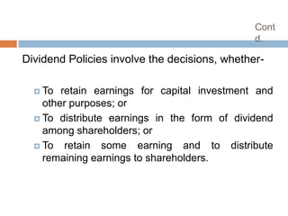 Cont
                                               d.

Dividend Policies involve the decisions, whether-

   To  retain earnings for capital investment and
    other purposes; or
   To distribute earnings in the form of dividend
    among shareholders; or
   To retain some earning and to distribute
    remaining earnings to shareholders.
 