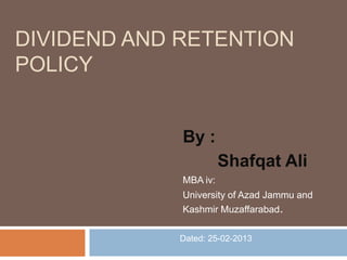 DIVIDEND AND RETENTION
POLICY


             By :
                       Shafqat Ali
             MBA iv:
             University of Azad Jammu and
             Kashmir Muzaffarabad.

            Dated: 25-02-2013
 