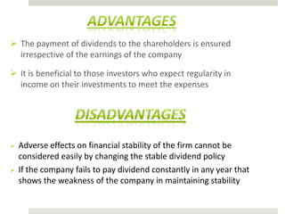 The payment of dividends to the shareholders is ensured
irrespective of the earnings of the company
 It is beneficial to those investors who expect regularity in
income on their investments to meet the expenses





Adverse effects on financial stability of the firm cannot be
considered easily by changing the stable dividend policy
If the company fails to pay dividend constantly in any year that
shows the weakness of the company in maintaining stability

 
