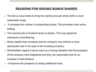 REASONS FOR ISSUING BONUS SHARES
o The bonus issue tends to bring the market price per share within a more
reasonable range.

o It increases the number of outstanding shares. This promotes more active
trading.
o The nominal rate of dividend tends to decline. This may dispel the
impression of profiteering.

o Share capital base increases and the company may achieve a more
spectacular size in the eyes of the investing company.
o Shareholders regard a bonus issue as a strong indication that the prospects
of the company have brightened and they can reasonably look for an
increase in total dividend.
o It improves the prospects of raising additional funds.

 
