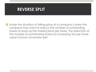 REVERSE SPLIT

 Under the situation of falling price of a company’s share the
company may want to reduce the number of outstanding
shares to prop up the market price per share. The reduction of
the number of outstanding shares by increasing the per share
value is known as reverse split.

 