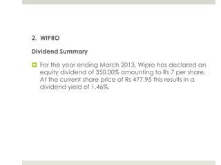 2. WIPRO
Dividend Summary
 For the year ending March 2013, Wipro has declared an
equity dividend of 350.00% amounting to Rs 7 per share.
At the current share price of Rs 477.95 this results in a
dividend yield of 1.46%.

 