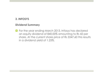 3. INFOSYS
Dividend Summary
 For the year ending March 2013, Infosys has declared
an equity dividend of 840.00% amounting to Rs 42 per
share. At the current share price of Rs 3347.60 this results
in a dividend yield of 1.25%.

 
