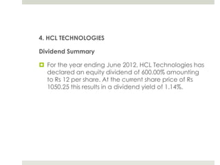 4. HCL TECHNOLOGIES
Dividend Summary
 For the year ending June 2012, HCL Technologies has
declared an equity dividend of 600.00% amounting
to Rs 12 per share. At the current share price of Rs
1050.25 this results in a dividend yield of 1.14%.

 