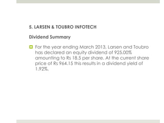 5. LARSEN & TOUBRO INFOTECH
Dividend Summary

 For the year ending March 2013, Larsen and Toubro
has declared an equity dividend of 925.00%
amounting to Rs 18.5 per share. At the current share
price of Rs 964.15 this results in a dividend yield of
1.92%.

 