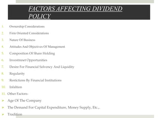 FACTORS AFFECTING DIVIDEND
POLICY
1.

Ownership Considerations

2.

Firm Oriented Considerations

3.

Nature Of Business

4.

Attitudes And Objectives Of Management

5.

Composition Of Share Holding

6.

Investmnet Opportunities

7.

Desire For Financial Solvency And Liquidity

8.

Regularity

9.

Restictions By Financial Institutions

10.

Infaltion

11. Other Factors-

 Age Of The Company
 The Demand For Capital Expenditure, Money Supply, Etc.,.
 Tradition

 
