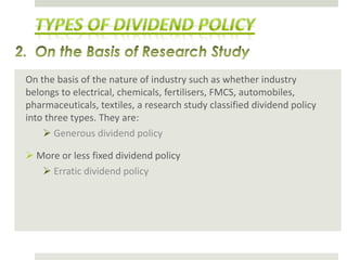 On the basis of the nature of industry such as whether industry
belongs to electrical, chemicals, fertilisers, FMCS, automobiles,
pharmaceuticals, textiles, a research study classified dividend policy
into three types. They are:
 Generous dividend policy

 More or less fixed dividend policy
 Erratic dividend policy

 