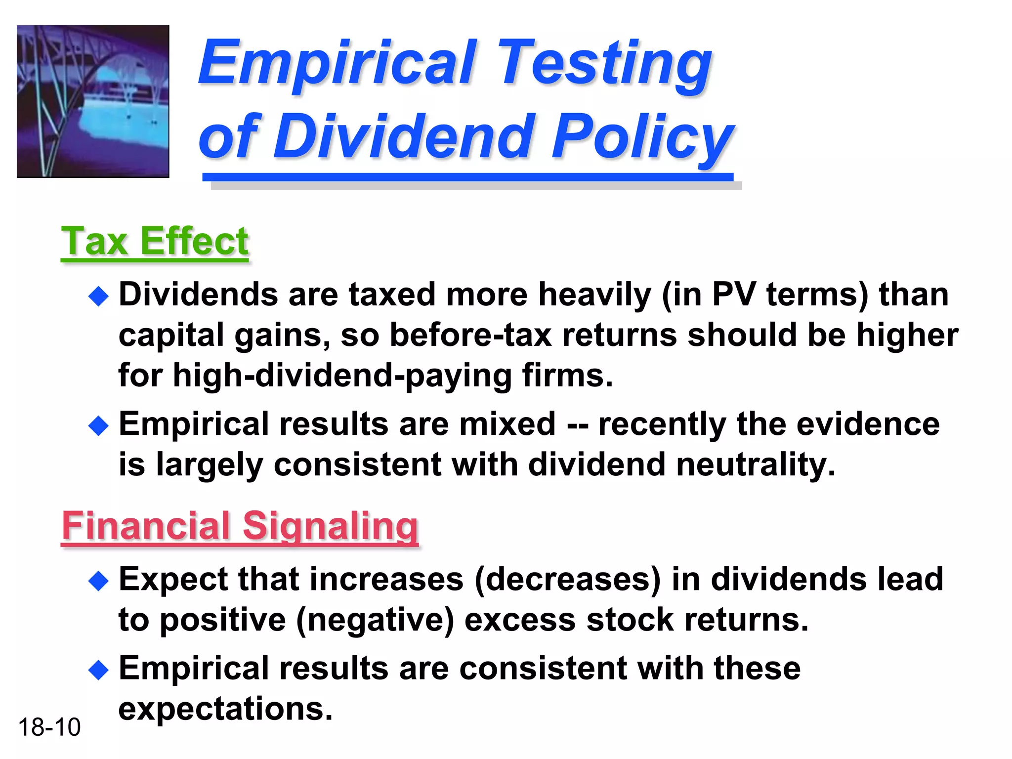 Empirical Testing
           of Dividend Policy
  Tax Effect
     Dividends   are taxed more heavily (in PV terms) than
      capital gains, so before-tax returns should be higher
      for high-dividend-paying firms.
     Empirical results are mixed -- recently the evidence
      is largely consistent with dividend neutrality.
  Financial Signaling
     Expect    that increases (decreases) in dividends lead
        to positive (negative) excess stock returns.
       Empirical results are consistent with these

18-10
        expectations.
 