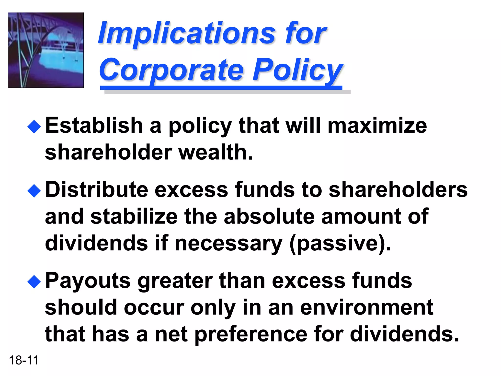 Implications for
             Corporate Policy
   Establish    a policy that will maximize
        shareholder wealth.
   Distribute     excess funds to shareholders
        and stabilize the absolute amount of
        dividends if necessary (passive).
   Payouts      greater than excess funds
        should occur only in an environment
        that has a net preference for dividends.
18-11
 