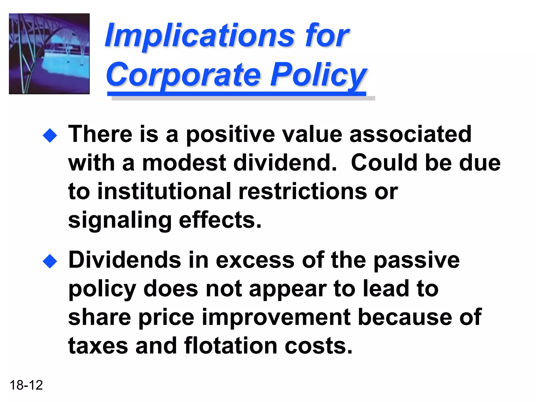 Implications for
          Corporate Policy
       There is a positive value associated
        with a modest dividend. Could be due
        to institutional restrictions or
        signaling effects.
       Dividends in excess of the passive
        policy does not appear to lead to
        share price improvement because of
        taxes and flotation costs.
18-12
 