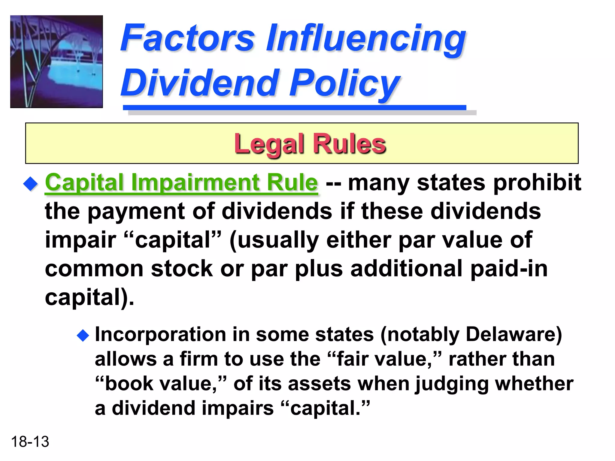 Factors Influencing
            Dividend Policy
                          Legal Rules
  Capital  Impairment Rule -- many states prohibit
    the payment of dividends if these dividends
    impair “capital” (usually either par value of
    common stock or par plus additional paid-in
    capital).
         Incorporation in some states (notably Delaware)
         allows a firm to use the “fair value,” rather than
         “book value,” of its assets when judging whether
         a dividend impairs “capital.”
18-13
 
