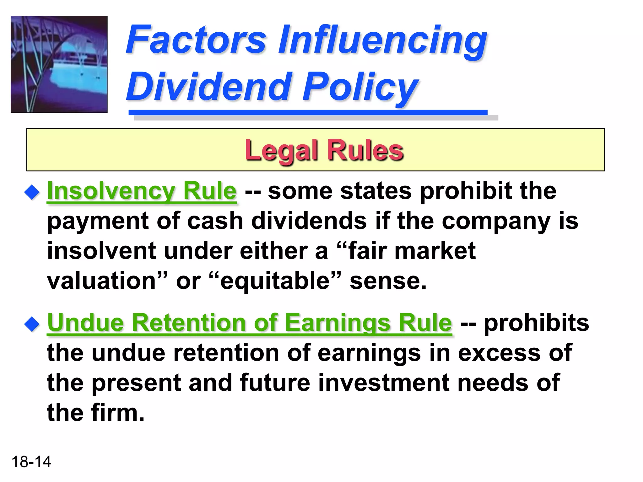 Factors Influencing
           Dividend Policy
                     Legal Rules
  Insolvency  Rule -- some states prohibit the
    payment of cash dividends if the company is
    insolvent under either a “fair market
    valuation” or “equitable” sense.
  Undue    Retention of Earnings Rule -- prohibits
    the undue retention of earnings in excess of
    the present and future investment needs of
    the firm.
18-14
 