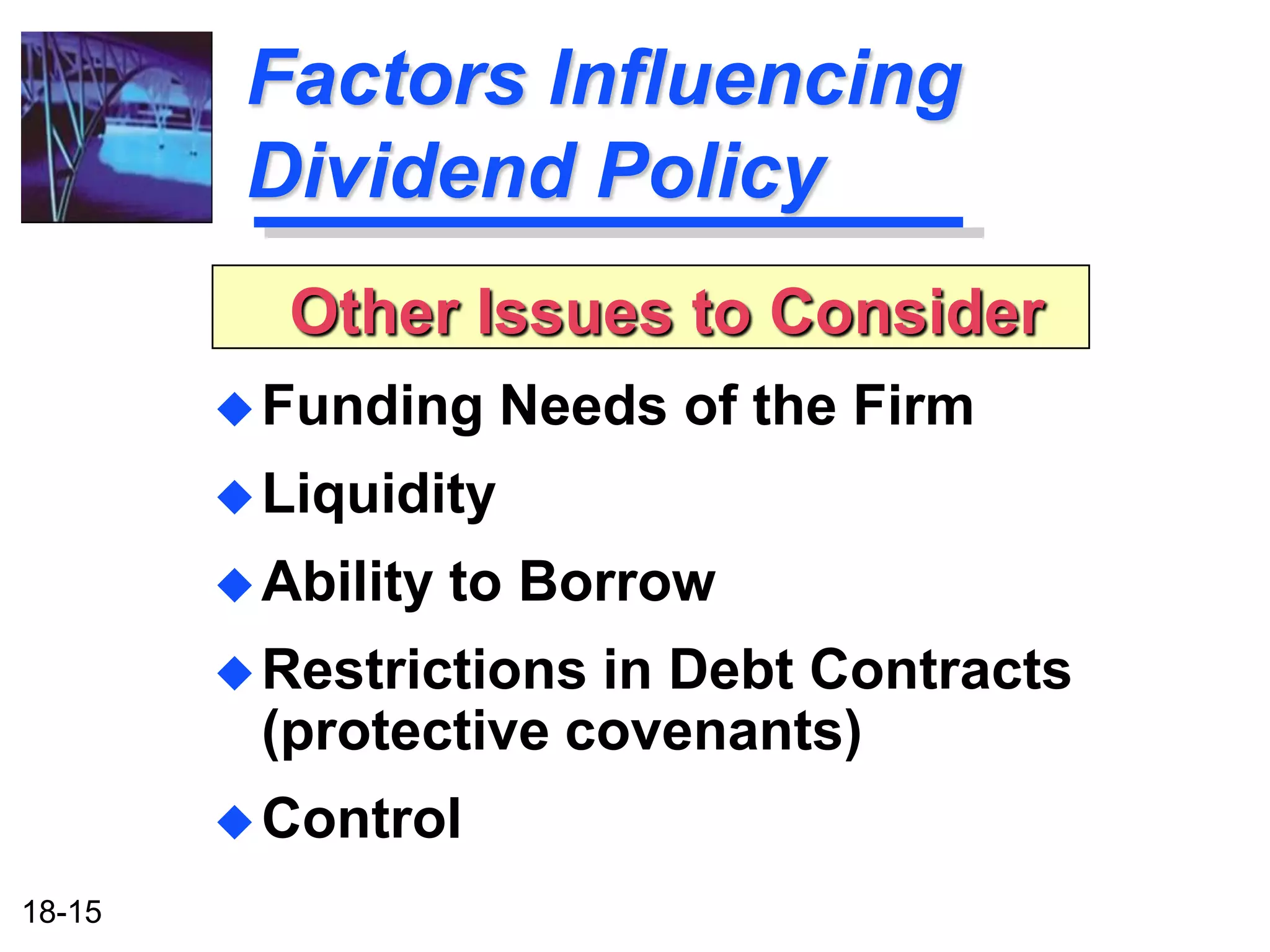 Factors Influencing
         Dividend Policy
           Other Issues to Consider
         Funding     Needs of the Firm
         Liquidity

         Ability   to Borrow
         Restrictionsin Debt Contracts
         (protective covenants)
         Control

18-15
 