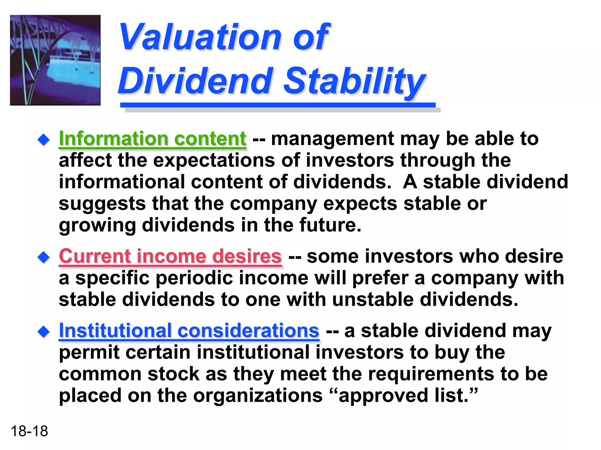 Valuation of
              Dividend Stability
       Information content -- management may be able to
        affect the expectations of investors through the
        informational content of dividends. A stable dividend
        suggests that the company expects stable or
        growing dividends in the future.
       Current income desires -- some investors who desire
        a specific periodic income will prefer a company with
        stable dividends to one with unstable dividends.
       Institutional considerations -- a stable dividend may
        permit certain institutional investors to buy the
        common stock as they meet the requirements to be
        placed on the organizations “approved list.”
18-18
 