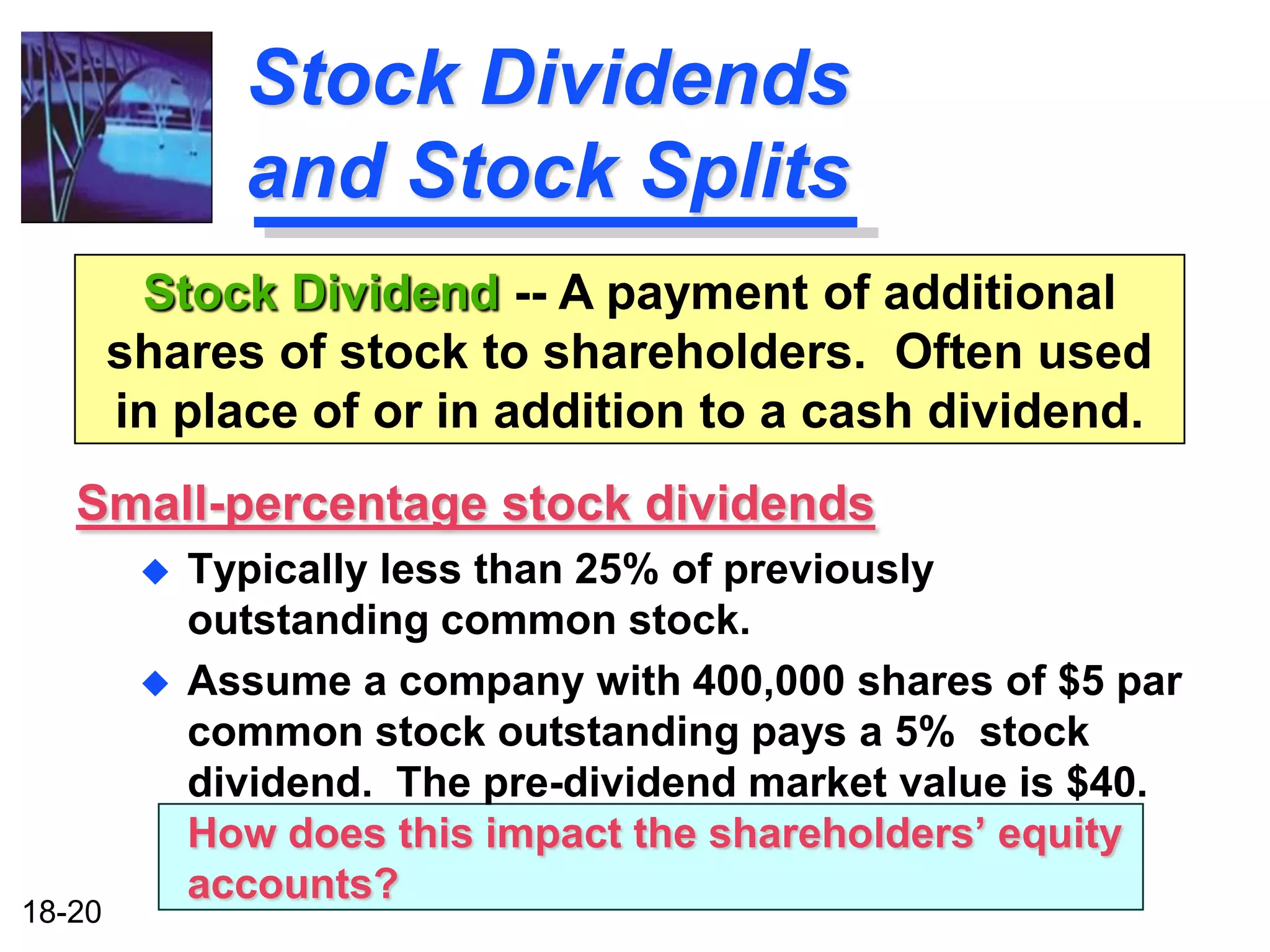 Stock Dividends
               and Stock Splits
         Stock Dividend -- A payment of additional
        shares of stock to shareholders. Often used
        in place of or in addition to a cash dividend.
   Small-percentage stock dividends
            Typically less than 25% of previously
             outstanding common stock.
            Assume a company with 400,000 shares of $5 par
             common stock outstanding pays a 5% stock
             dividend. The pre-dividend market value is $40.
             How does this impact the shareholders’ equity
             accounts?
18-20
 
