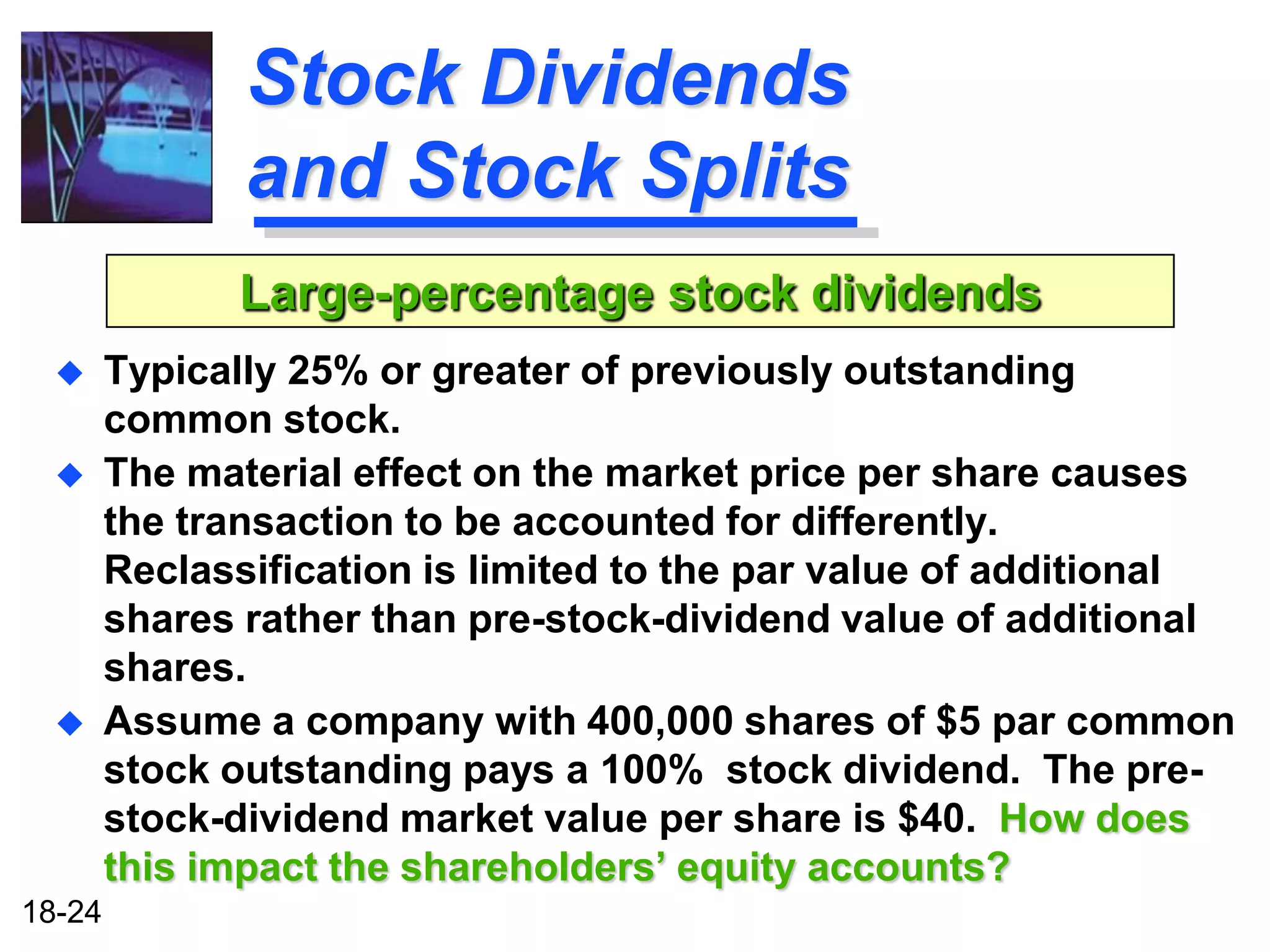 Stock Dividends
               and Stock Splits
              Large-percentage stock dividends
       Typically 25% or greater of previously outstanding
        common stock.
       The material effect on the market price per share causes
        the transaction to be accounted for differently.
        Reclassification is limited to the par value of additional
        shares rather than pre-stock-dividend value of additional
        shares.
       Assume a company with 400,000 shares of $5 par common
        stock outstanding pays a 100% stock dividend. The pre-
        stock-dividend market value per share is $40. How does
        this impact the shareholders’ equity accounts?
18-24
 