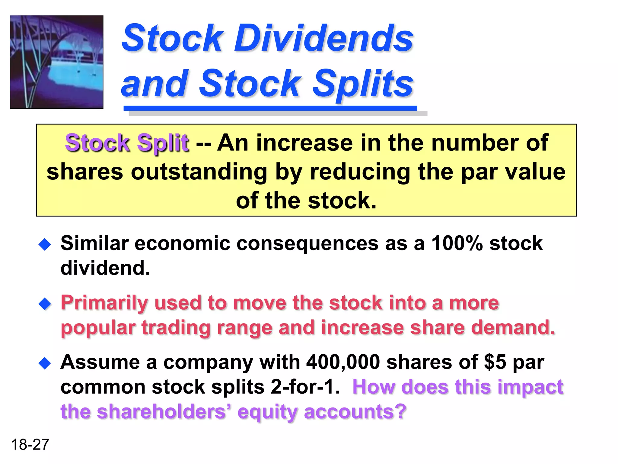 Stock Dividends
             and Stock Splits
     Stock Split -- An increase in the number of
    shares outstanding by reducing the par value
                     of the stock.
       Similar economic consequences as a 100% stock
        dividend.
       Primarily used to move the stock into a more
        popular trading range and increase share demand.
       Assume a company with 400,000 shares of $5 par
        common stock splits 2-for-1. How does this impact
        the shareholders’ equity accounts?
18-27
 